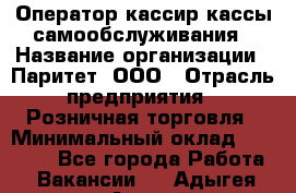 Оператор-кассир кассы самообслуживания › Название организации ­ Паритет, ООО › Отрасль предприятия ­ Розничная торговля › Минимальный оклад ­ 28 500 - Все города Работа » Вакансии   . Адыгея респ.,Адыгейск г.